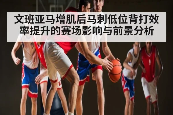 文班亚马增肌后马刺低位背打效率提升的赛场影响与前景分析