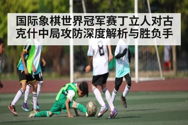 国际象棋世界冠军赛丁立人对古克什中局攻防深度解析与胜负手