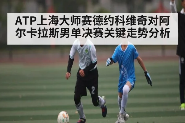 ATP上海大师赛德约科维奇对阿尔卡拉斯男单决赛关键走势分析
