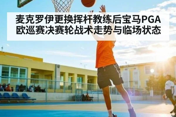 麦克罗伊更换挥杆教练后宝马PGA欧巡赛决赛轮战术走势与临场状态