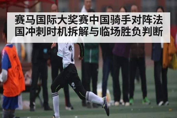 赛马国际大奖赛中国骑手对阵法国冲刺时机拆解与临场胜负判断